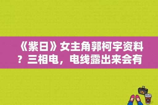 《紫日》女主角郭柯宇资料？三相电，电线露出来会有危险？ 