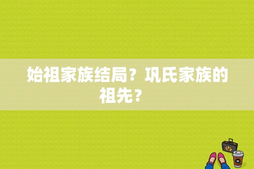 始祖家族结局？巩氏家族的祖先？ 