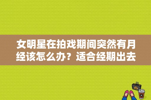 女明星在拍戏期间突然有月经该怎么办？适合经期出去吃的店？ 