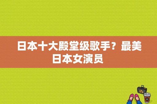 日本十大殿堂级歌手？最美日本女演员 