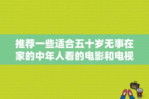 推荐一些适合五十岁无事在家的中年人看的电影和电视剧？大陆电视剧女演员 