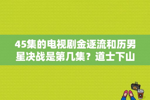 45集的电视剧金逐流和历男星决战是第几集？道士下山里姓董的女演员 