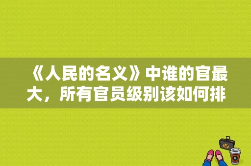 《人民的名义》中谁的官最大，所有官员级别该如何排序划分？人民的名义女演员同款 