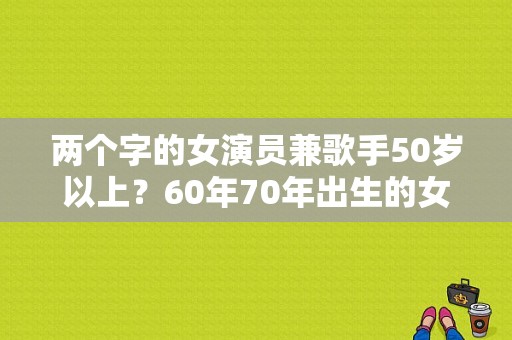 两个字的女演员兼歌手50岁以上？60年70年出生的女明星姓名？ 