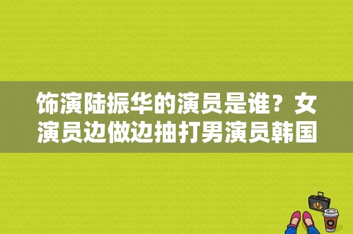 饰演陆振华的演员是谁？女演员边做边抽打男演员韩国 