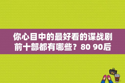 你心目中的最好看的谍战剧前十部都有哪些？80 90后女演员 