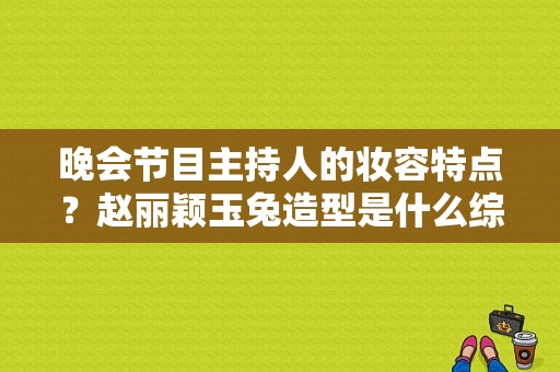 晚会节目主持人的妆容特点？赵丽颖玉兔造型是什么综艺？ 