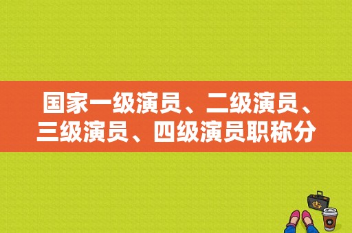 国家一级演员、二级演员、三级演员、四级演员职称分别是什么？吴玉华是国级演员吗？ 