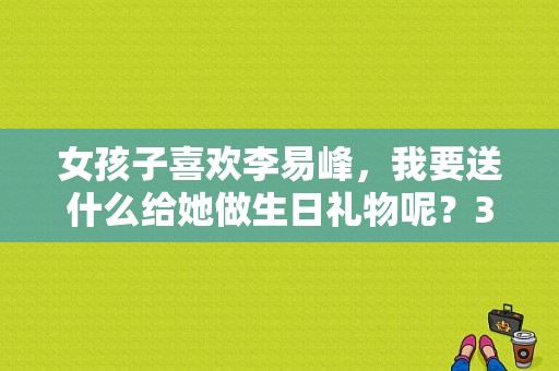 女孩子喜欢李易峰，我要送什么给她做生日礼物呢？35岁女生一般喜欢哪个男明星？ 