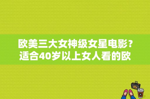 欧美三大女神级女星电影？适合40岁以上女人看的欧美片？ 