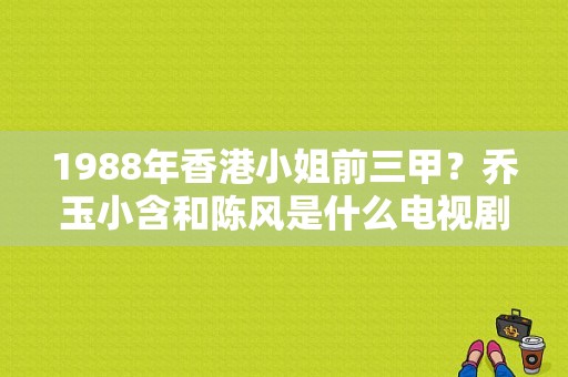 1988年香港小姐前三甲？乔玉小含和陈风是什么电视剧里的？ 