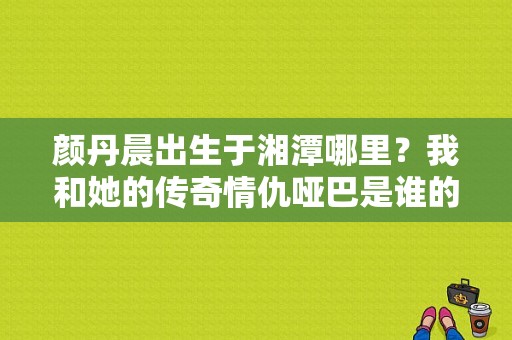 颜丹晨出生于湘潭哪里？我和她的传奇情仇哑巴是谁的孩子？ 