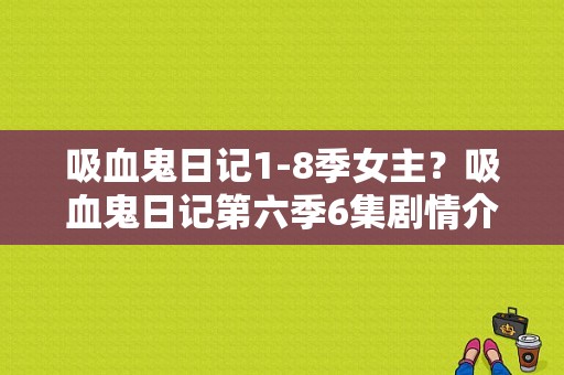 吸血鬼日记1-8季女主？吸血鬼日记第六季6集剧情介绍？ 