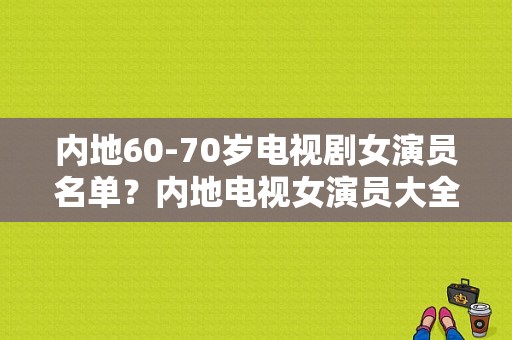 内地60-70岁电视剧女演员名单？内地电视女演员大全 