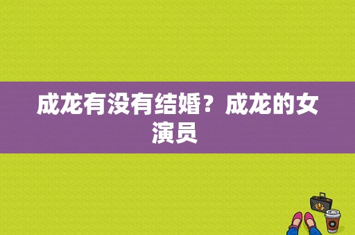 成龙有没有结婚？成龙的女演员 