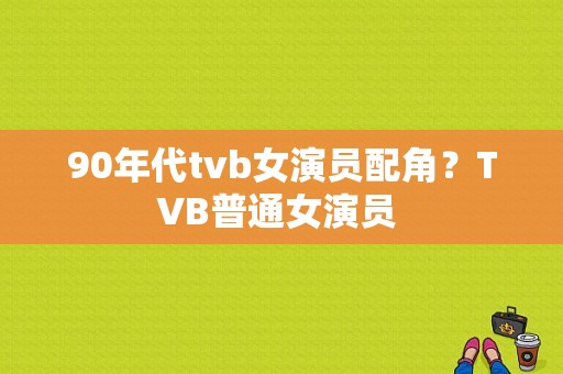 90年代tvb女演员配角？TVB普通女演员 