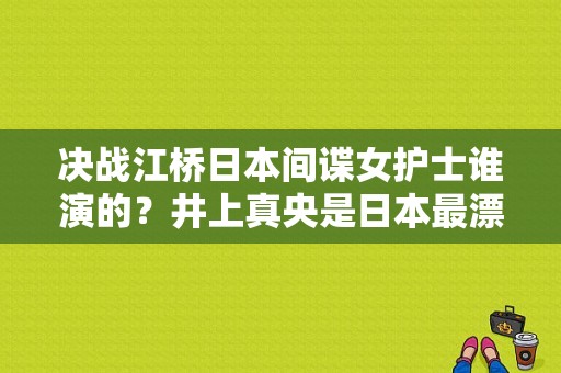 决战江桥日本间谍女护士谁演的？井上真央是日本最漂亮女星吗？ 