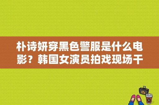 朴诗妍穿黑色警服是什么电影？韩国女演员拍戏现场干 