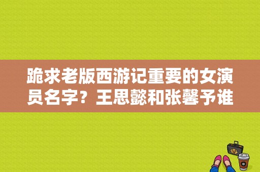 跪求老版西游记重要的女演员名字？王思懿和张馨予谁更漂亮？ 