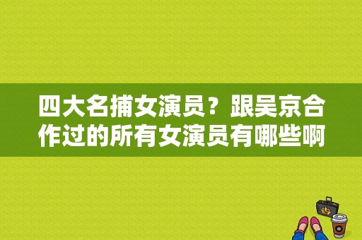 四大名捕女演员？跟吴京合作过的所有女演员有哪些啊？ 