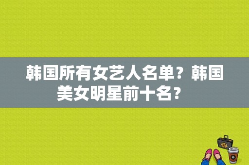 韩国所有女艺人名单？韩国美女明星前十名？ 