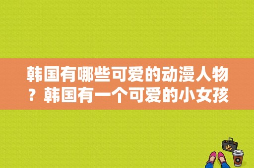 韩国有哪些可爱的动漫人物？韩国有一个可爱的小女孩跳舞的综艺选秀节目有哪些？ 