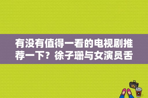 有没有值得一看的电视剧推荐一下？徐子珊与女演员舌吻戏 