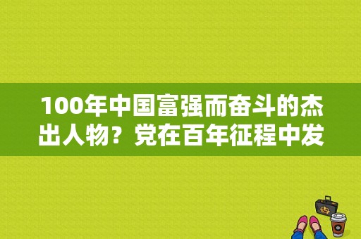 100年中国富强而奋斗的杰出人物？党在百年征程中发挥的重要作用？ 