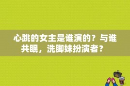 心跳的女主是谁演的？与谁共眠，洗脚妹扮演者？ 