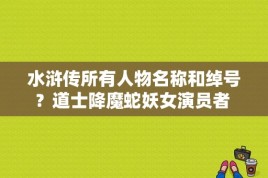 水浒传所有人物名称和绰号？道士降魔蛇妖女演员者 