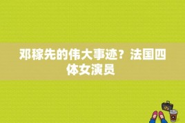 邓稼先的伟大事迹？法国四体女演员 