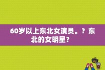 60岁以上东北女演员。？东北的女明星？ 