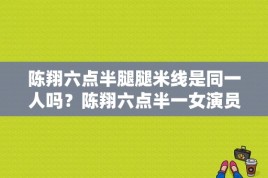 陈翔六点半腿腿米线是同一人吗？陈翔六点半一女演员名字？ 