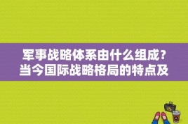 军事战略体系由什么组成？当今国际战略格局的特点及发展趋势？ 