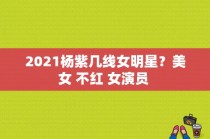 2021杨紫几线女明星？美女 不红 女演员 