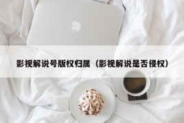 影视解说号版权归属（影视解说是否侵权）