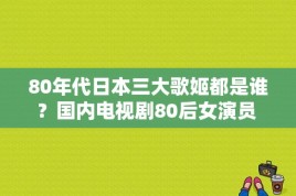 80年代日本三大歌姬都是谁？国内电视剧80后女演员 