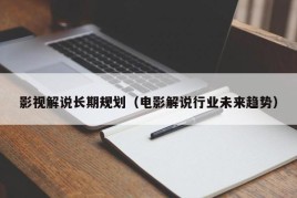 影视解说长期规划（电影解说行业未来趋势）