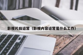 影视片段运营（影视内容运营是什么工作）