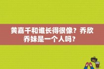 黄嘉千和谁长得很像？乔欣乔妹是一个人吗？ 