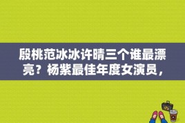 殷桃范冰冰许晴三个谁最漂亮？杨紫最佳年度女演员，是什么影视？ 