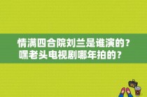 情满四合院刘兰是谁演的？嘿老头电视剧哪年拍的？ 