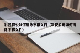 影视解说如何清除字幕文件（影视解说如何清除字幕文件）