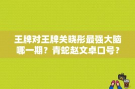 王牌对王牌关晓彤最强大脑哪一期？青蛇赵文卓口号？ 