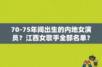 70-75年间出生的内地女演员？江西女歌手全部名单？ 