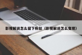 影视解说怎么留下粉丝（影视解说怎么变现）