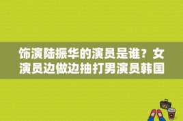 饰演陆振华的演员是谁？女演员边做边抽打男演员韩国 