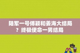 陆军一号傅颖和姜海大结局？终极使命一男结局 