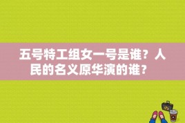 五号特工组女一号是谁？人民的名义原华演的谁？ 