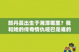 颜丹晨出生于湘潭哪里？我和她的传奇情仇哑巴是谁的孩子？ 